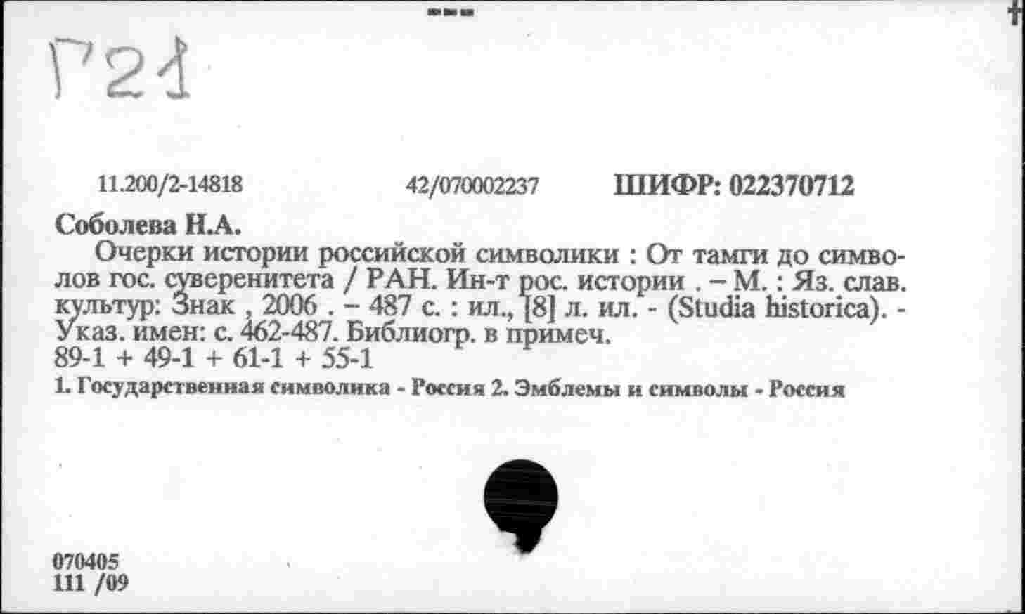 ﻿?2d
11.200/2-14818	42/070002237 ШИФР: 022370712
Соболева НА.
Очерки истории российской символики : От тамги до символов гос. суверенитета / РАН. Ин-т рос. истории . — М. : Яз. слав, культур: Знак , 2006 . - 487 с. : ил., [8] л. ил. - (Studia historica). -Указ, имен: с. 462-487. Библиогр. в примеч.
89-1 + 49-1 + 61-1 + 55-1
1. Государственная символика - Россия 2. Эмблемы и символы - Россия
070405
111 /09